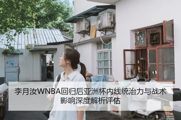 李月汝WNBA回归后亚洲杯内线统治力与战术影响深度解析评估