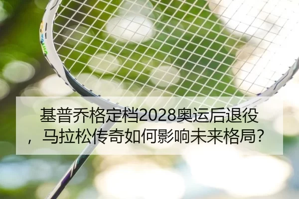 基普乔格定档2028奥运后退役，马拉松传奇如何影响未来格局？
